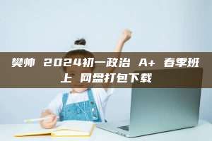 樊帅 2024初一政治 A+ 春季班上 网盘打包下载