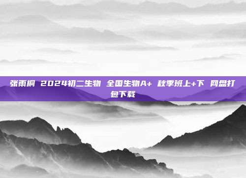 张雨桐 2024初二生物 全国生物A+ 秋季班上+下 网盘打包下载